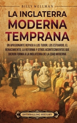 La Inglaterra moderna temprana: Un apasionante repaso a los Tudor, los Estuardo, el Renacimiento, la Reforma y otros acontecimientos que dieron forma by Wellman, Billy