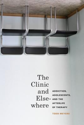 The Clinic and Elsewhere: Addiction, Adolescents, and the Afterlife of Therapy by Meyers, Todd