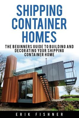 Shipping Container Homes: The Beginners Guide to Building and Decorating Tiny Homes (With DIY Projects for Shipping Container Houses and Tiny Ho by Fishner, Erik