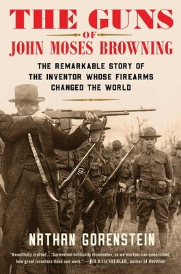 The Guns of John Moses Browning: The Remarkable Story of the Inventor Whose Firearms Changed the World by Gorenstein, Nathan