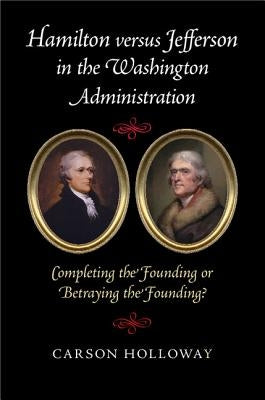 Hamilton Versus Jefferson in the Washington Administration: Completing the Founding or Betraying the Founding? by Holloway, Carson