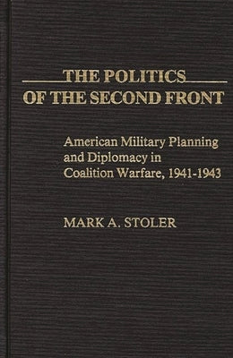 The Politics of the Second Front: American Military Planning and Diplomacy in Coalition Warfare, 1941-1943 by Stoler, Mark