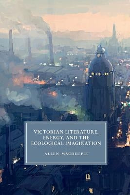 Victorian Literature, Energy, and the Ecological Imagination by MacDuffie, Allen