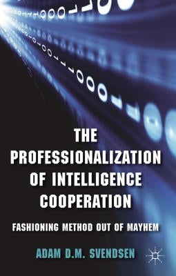 The Professionalization of Intelligence Cooperation: Fashioning Method Out of Mayhem by Svendsen, A.