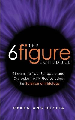The Six Figure Schedule: Streamline Your Schedule and Skyrocket to Six Figures Using the Science of Iridology by Angilletta, Debra