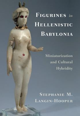 Figurines in Hellenistic Babylonia: Miniaturization and Cultural Hybridity by Langin-Hooper, Stephanie M.