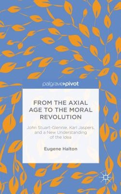From the Axial Age to the Moral Revolution: John Stuart-Glennie, Karl Jaspers, and a New Understanding of the Idea by Halton, E.