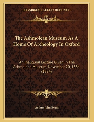 The Ashmolean Museum As A Home Of Archeology In Oxford: An Inaugural Lecture Given In The Ashmolean Museum, November 20, 1884 (1884) by Evans, Arthur John