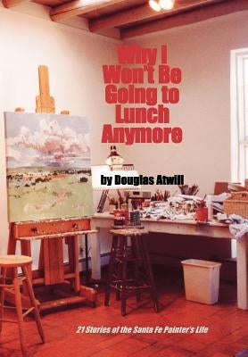 Why I Won't Be Going to Lunch Anymore: 21 Stories of the Santa Fe Painter's Life by Atwill, Douglas