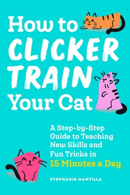 How to Clicker Train Your Cat: A Step-By-Step Guide to Teaching New Skills and Fun Tricks in 15 Minutes a Day by Mantilla, Stephanie