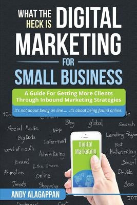 What The Heck Is Digital Marketing For Small Business: A Guide For Getting More: A Guide For Getting More Clients Through Digital Inbound Marketing St by Alagappon, Andy