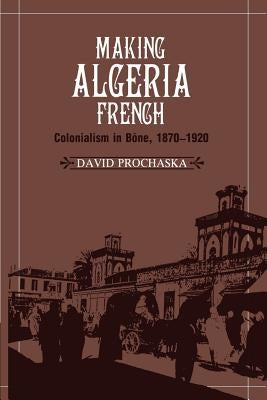 Making Algeria French: Colonialism in Bône, 1870-1920 by Prochaska, David