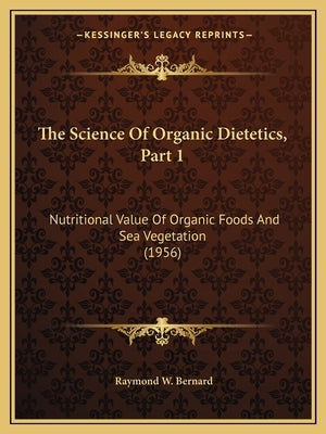 The Science Of Organic Dietetics, Part 1: Nutritional Value Of Organic Foods And Sea Vegetation (1956) by Bernard, Raymond W.