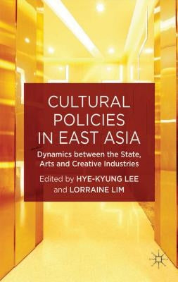 Cultural Policies in East Asia: Dynamics Between the State, Arts and Creative Industries by Lee, H.