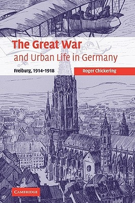 The Great War and Urban Life in Germany: Freiburg, 1914-1918 by Chickering, Roger