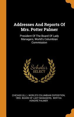 Addresses And Reports Of Mrs. Potter Palmer: President Of The Board Of Lady Managers, World's Columbian Commission by Chicago (Ill ). World's Columbian Exposi