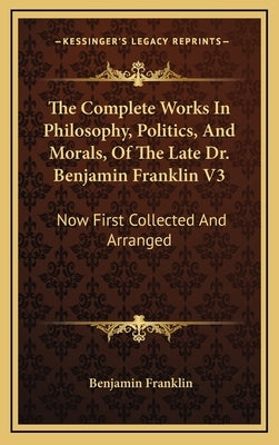 The Complete Works in Philosophy, Politics, and Morals, of the Late Dr. Benjamin Franklin V3: Now First Collected and Arranged: With Memories of His E by Franklin, Benjamin