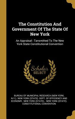 The Constitution And Government Of The State Of New York: An Appraisal: Tansmitted To The New York State Constitutional Convention by Bureau of Municipal Research (New York