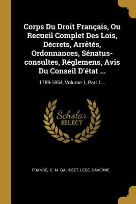Corps Du Droit Français, Ou Recueil Complet Des Lois, Décrets, Arrêtés, Ordonnances, Sénatus-consultes, Réglemens, Avis Du Conseil D'état ...: 1789-18 by France
