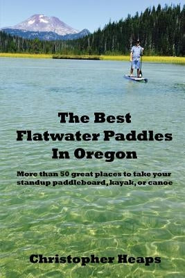 The Best Flatwater Paddles in Oregon: More Than 50 Great Places to Take Your Standup Paddleboard, Kayak, or Canoe by Heaps, Christopher