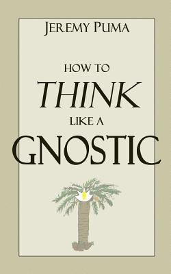 How to Think Like a Gnostic: Essays on a Gnostic Worldview by Puma, Jeremy