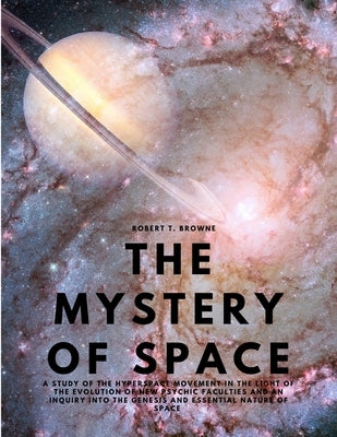 The Mystery of Space - A Study of the Hyperspace Movement in the Light of the Evolution of New Psychic Faculties and an Inquiry into the Genesis and E by Robert T Browne