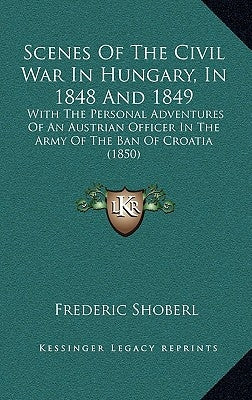 Scenes Of The Civil War In Hungary, In 1848 And 1849: With The Personal Adventures Of An Austrian Officer In The Army Of The Ban Of Croatia (1850) by Shoberl, Frederic