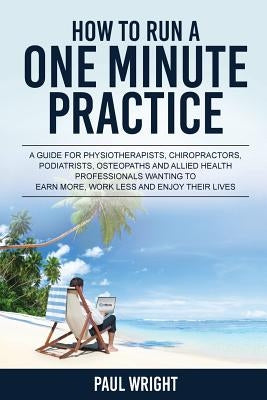 How to Run a One Minute Practice: A Guide for Physiotherapists, Chiropractors, Podiatrists, Osteopaths and Allied Health Professionals wanting to earn by Wright, Paul