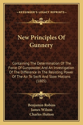 New Principles of Gunnery: Containing the Determination of the Force of Gunpowder, and an Investigation of the Difference in the Resisting Power by Robins, Benjamin