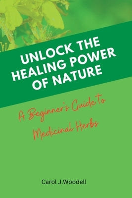 Unlock The Healing Power of Nature: A Beginner's Guide to Medicinal Herbs by J. Woodell, Carol