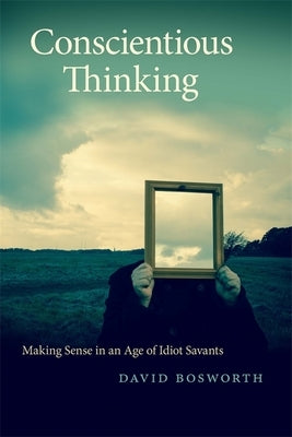 Conscientious Thinking: Making Sense in an Age of Idiot Savants by Bosworth, David