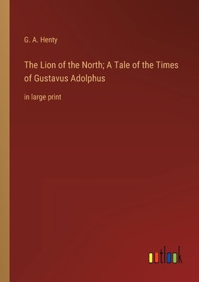 The Lion of the North; A Tale of the Times of Gustavus Adolphus: in large print by Henty, G. a.