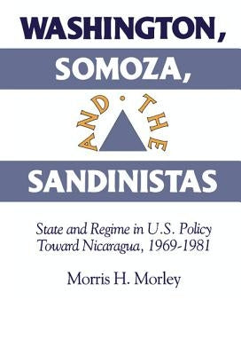 Washington, Somoza and the Sandinistas: Stage and Regime in Us Policy Toward Nicaragua 1969 1981 by Morley, Morris H.