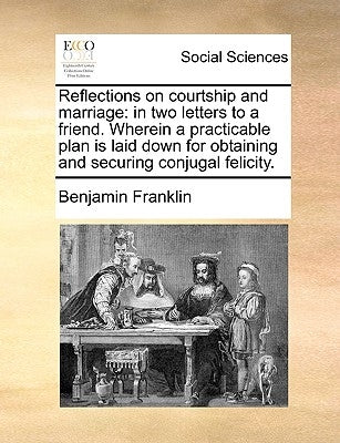 Reflections on Courtship and Marriage: In Two Letters to a Friend. Wherein a Practicable Plan Is Laid Down for Obtaining and Securing Conjugal Felicit by Franklin, Benjamin