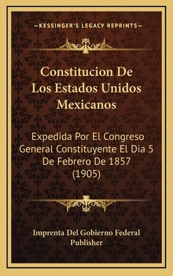 Constitucion De Los Estados Unidos Mexicanos: Expedida Por El Congreso General Constituyente El Dia 5 De Febrero De 1857 (1905) by Imprenta del Gobierno Federal Publisher