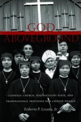 God Aboveground: Catholic Church, Postsocialist State, and Transnational Processes in a Chinese Village by Lozada, Eriberto P.