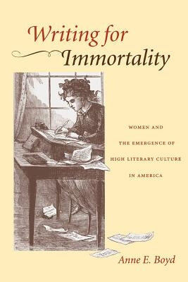 Writing for Immortality: Women and the Emergence of High Literary Culture in America by Boyd, Anne E.