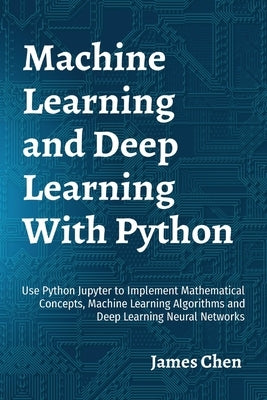 Machine Learning and Deep Learning With Python: Use Python Jupyter to Implement Mathematical Concepts, Machine Learning Algorithms and Deep Learning N by Chen, James