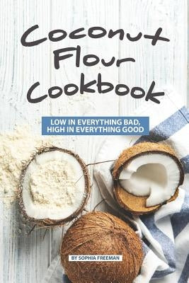 Coconut Flour Cookbook: Low in Everything Bad, High in Everything Good by Freeman, Sophia