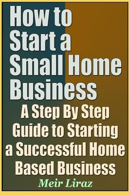 How to Start a Small Home Business - A Step by Step Guide to Starting a Successful Home Based Business by Liraz, Meir