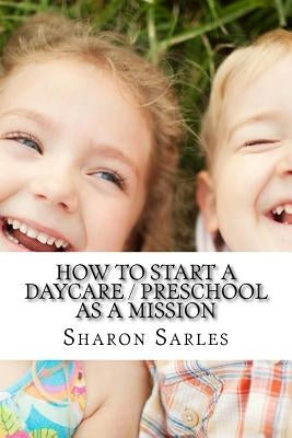 How to Start a Daycare / Preschool as a Mission: Your Most Important Mission Can Pay for Itself by Sarles, Sharon