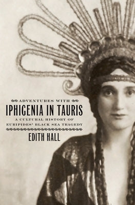 Adventures with Iphigenia in Tauris: A Cultural History of Euripides' Black Sea Tragedy by Hall, Edith