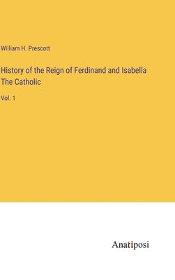 History of the Reign of Ferdinand and Isabella The Catholic: Vol. 1 by Prescott, William H.