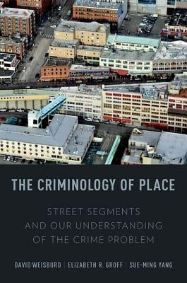 The Criminology of Place: Street Segments and Our Understanding of the Crime Problem by Weisburd, David