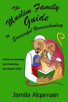 The Muslim Family Guide to Successful Homeschooling: Advice on Teaching and Parenting the Muslim Child by Alqarnain, Jamila