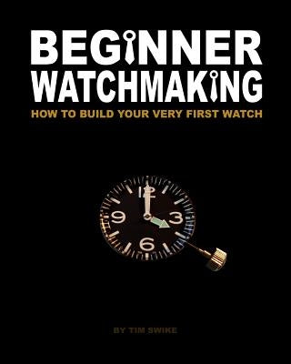 Beginner Watchmaking: How to Build Your Very First Watch by Swike, Tim A.