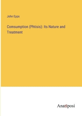 Comsumption (Phtisis): Its Nature and Treatment by Epps, John
