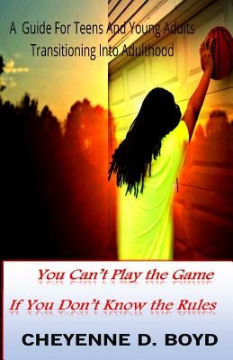 You Can't Play The Game If You Don't Know The Rules: A Guide For Teens And Young Adults Transitioning Into Adulthood by Boyd, Cheyenne