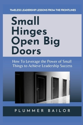 Small Hinges Open Big Doors: How to Leverage the Power of Small Things to Achieve Leadership Success by Bailor, Plummer