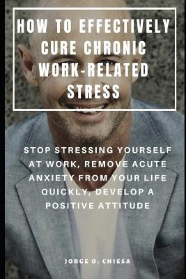 How to Effectively Cure Chronic Work-Related Stress: Stop Stressing Yourself at Work, Remove Acute Anxiety from Your Life Quickly, Develop a Positive by Chiesa, Jorge O.